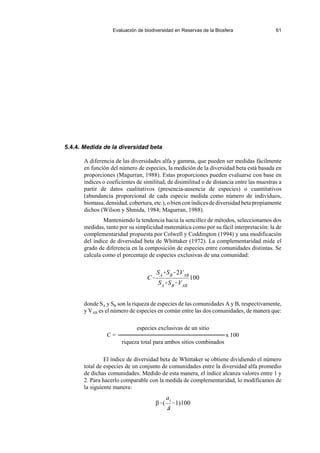 Evaluación de biodiversidad en Reservas de la Biosfera 61
C
SASB2VAB
SASBVAB
100
β(
at
~
1)100
5.4.4. Medida de la diversidad beta
A diferencia de las diversidades alfa y gamma, que pueden ser medidas fácilmente
en función del número de especies, la medición de la diversidad beta está basada en
proporciones (Magurran, 1988). Estas proporciones pueden evaluarse con base en
índices o coeficientes de similitud, de disimilitud o de distancia entre las muestras a
partir de datos cualitativos (presencia-ausencia de especies) o cuantitativos
(abundancia proporcional de cada especie medida como número de individuos,
biomasa,densidad,cobertura,etc.),obienconíndicesdediversidadbetapropiamente
dichos (Wilson y Shmida, 1984; Magurran, 1988).
Manteniendo la tendencia hacia la sencillez de métodos, seleccionamos dos
medidas, tanto por su simplicidad matemática como por su fácil interpretación: la de
complementaridad propuesta por Colwell y Coddington (1994) y una modificación
del índice de diversidad beta de Whittaker (1972). La complementaridad mide el
grado de diferencia en la composición de especies entre comunidades distintas. Se
calcula como el porcentaje de especies exclusivas de una comunidad:
donde SA y SB son la riqueza de especies de las comunidades A y B, respectivamente,
y VAB es el número de especies en común entre las dos comunidades, de manera que:
especies exclusivas de un sitio
C = x 100
riqueza total para ambos sitios combinados
El índice de diversidad beta de Whittaker se obtiene dividiendo el número
total de especies de un conjunto de comunidades entre la diversidad alfa promedio
de dichas comunidades. Medido de esta manera, el índice alcanza valores entre 1 y
2. Para hacerlo comparable con la medida de complementaridad, lo modificamos de
la siguiente manera:
 