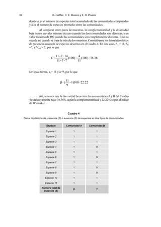 62 G. Halffter, C. E. Moreno y E. O. Pineda
C
11714
1177
(100)
4
11
(100)36.36
β(
11
9
1)10022.22
donde at es el número de especies total acumulado de las comunidades comparadas
y ~ es el número de especies promedio entre las comunidades.
Al comparar entre pares de muestras, la complementaridad y la diversidad
beta tienen un valor mínimo de cero cuando las dos comunidades son idénticas, y un
valor máximo de 100 cuando las comunidades son completamente distintas. Esto no
sucede así cuando se trata de más de dos muestras. Considérense los datos hipotéticos
de presencia-ausencia de especies descritos en el Cuadro 4. En este caso, SA = 11, SB
=7, y VAB = 7, por lo que
De igual forma, at = 11 y ~=9, por lo que
Así, tenemos que la diversidad beta entre las comunidades A y B del Cuadro
4 es relativamente baja: 36.36% según la complementaridad y 22.22% según el índice
de Whittaker.
Cuadro 4
Datos hipotéticos de presencia (1) o ausencia (0) de especies en dos tipos de comunidades.
Especie Comunidad A Comunidad B
Especie 1 1 1
Especie 2 1 1
Especie 3 1 1
Especie 4 1 0
Especie 5 1 1
Especie 6 1 0
Especie 7 1 1
Especie 8 1 0
Especie 9 1 0
Especie 10 1 1
Especie 11 1 1
Número total de
especies (S)
11 7
 