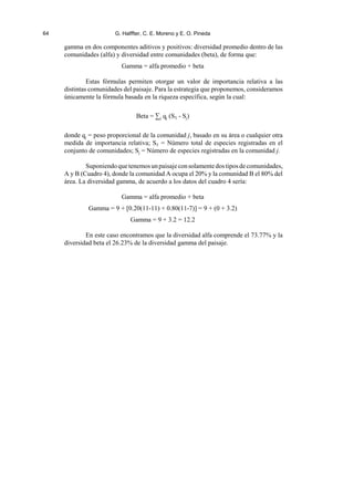 64 G. Halffter, C. E. Moreno y E. O. Pineda
gamma en dos componentes aditivos y positivos: diversidad promedio dentro de las
comunidades (alfa) y diversidad entre comunidades (beta), de forma que:
Gamma = alfa promedio + beta
Estas fórmulas permiten otorgar un valor de importancia relativa a las
distintas comunidades del paisaje. Para la estrategia que proponemos, consideramos
únicamente la fórmula basada en la riqueza específica, según la cual:
Beta = 3j qj (ST - Sj)
donde qj = peso proporcional de la comunidad j, basado en su área o cualquier otra
medida de importancia relativa; ST = Número total de especies registradas en el
conjunto de comunidades; Sj = Número de especies registradas en la comunidad j.
Suponiendoquetenemosunpaisajeconsolamentedostiposdecomunidades,
A y B (Cuadro 4), donde la comunidad A ocupa el 20% y la comunidad B el 80% del
área. La diversidad gamma, de acuerdo a los datos del cuadro 4 sería:
Gamma = alfa promedio + beta
Gamma = 9 + [0.20(11-11) + 0.80(11-7)] = 9 + (0 + 3.2)
Gamma = 9 + 3.2 = 12.2
En este caso encontramos que la diversidad alfa comprende el 73.77% y la
diversidad beta el 26.23% de la diversidad gamma del paisaje.
 