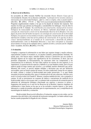 4 G. Halffter, C. E. Moreno y E. O. Pineda
2. Reservas de la Biosfera.
En noviembre de 2000, Gonzalo Halffter fue investido Doctor Honoris Causa por la
Universidad de Alicante. En su discurso confesaba: ‘A principio de los noventa comencé a
interesarme por la diversidad biológica. ¿Qué es, cómo se origina, cómo se puede medir?’
(Bol.SEA, 28 [2001]: 179-181 y http://www.ua.es/es/presentacion/doctores/halffter/).
Preguntas engañosamente simples a las que no ha dejado de intentar dar respuesta. Son
muchos los hitos que jalonan esa búsqueda y considerables los hallazgos. Uno de ellos lo
glosaba así el Dr. E. Galante: ‘Su contribución a la conservación y manejo de los recursos
biológicos ha transcendido las fronteras de México, habiendo desarrollado un nuevo
concepto de conservación a través de las denominadas Reservas de la Biosfera. Con esta
figura de protección del medio incorporó a la estrategia de conservación de la diversidad
biológica, los aspectos socioeconómicos locales y regionales, basado todo ello en una sólida
información científica como base de las políticas de conservación. Es lo que hoy en día se
conoce internacionalmente en el mundo de la conservación y desarrollo de políticas
medioambientales como la Modalidad Mexicana y cuya base conceptual se encuentra
desarrollada a lo largo de los múltiples libros, capítulos de libro y artículos del Dr. Halffter
Salas’ (Laudatio. Bol.SEA, 28 [2001]: 175-178).
3. Evaluación.
Compilar y organizar la información es una labor que requiere tiempo y mucho esfuerzo,
especialmente cuando el inventario es, en muchos sentidos, potencialmente ilimitado. No
queda, pues, sino buscar atajos, métodos fiables, técnicas o protocolos que nos ayuden a
anticipar algunos de los rasgos más significativos de los ecosistemas, es decir, que nos
permitan comprender su funcionamiento, las relaciones entre sus componentes y las
consecuencias de su deterioro. No hace falta explicar las razones de esta urgencia, ni su
importancia. La preservación de especies y hábitats es ya una bandera común, pero a la que
todavía queda un largo camino que recorrer y, en realidad, muchos obstáculos que salvar.
Mientras ello ocurre, es preciso adoptar medidas y decisiones que son por definición
irrevocables, pues no tienen camino de retorno. En estas condiciones, hemos de ser capaces
de medir, estimar y evaluar la biodiversidad para poder preservarla. Y es aquí donde
encuentro la tercera anécdota feliz, pues el volumen previo de esta colección, Métodos para
medir la biodiversidad, de Claudia E. Moreno, coautora también de éste, vino a preparar el
camino. Si allí se presentaron un conjunto de índices o mecanismos de medición de la
biodiversidad, ahora se da un paso más y se plantea todo un protocolo de actuación para la
obtención de información biológica relacionada con especies y procesos (o piezas y
fragmentos del puzzle) en el seno de las Reservas de la Biosfera, espacios singulares de
cohabitación o cajas fuertes en las que no se ha excluido a nuestra especie y, por tanto,
laboratorio o campo de pruebas adecuado para la experimentación, uso y comprobación de
metodologías de medición y evaluación.
Biodiversidad, Reservas de la Biosfera y Evaluación, aunque en otro orden, son los
elementos clave del título y del contenido de la presente monografía. Los hados sabían lo que
hacían cuando preparaban la llegada de este volumen.
Antonio Melic
Director Publicaciones SEA
Sociedad Entomológica Aragonesa
 