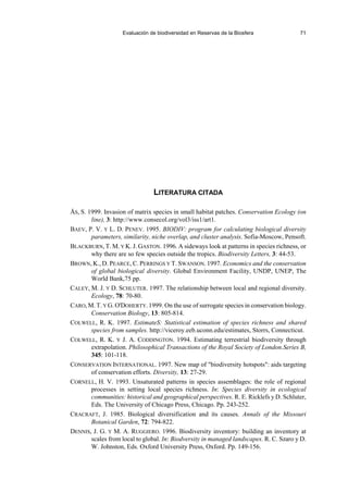 Evaluación de biodiversidad en Reservas de la Biosfera 71
LITERATURA CITADA
ÅS, S. 1999. Invasion of matrix species in small habitat patches. Conservation Ecology (on
line), 3: http://www.consecol.org/vol3/iss1/art1.
BAEV, P. V. Y L. D. PENEV. 1995. BIODIV: program for calculating biological diversity
parameters, similarity, niche overlap, and cluster analysis. Sofia-Moscow, Pensoft.
BLACKBURN, T. M. Y K. J. GASTON. 1996. A sideways look at patterns in species richness, or
why there are so few species outside the tropics. Biodiversity Letters, 3: 44-53.
BROWN, K., D. PEARCE, C. PERRINGS Y T. SWANSON. 1997. Economics and the conservation
of global biological diversity. Global Environment Facility, UNDP, UNEP, The
World Bank,75 pp.
CALEY, M. J. Y D. SCHLUTER. 1997. The relationship between local and regional diversity.
Ecology, 78: 70-80.
CARO, M. T. Y G. O'DOHERTY. 1999. On the use of surrogate species in conservation biology.
Conservation Biology, 13: 805-814.
COLWELL, R. K. 1997. EstimateS: Statistical estimation of species richness and shared
species from samples. http://viceroy.eeb.uconn.edu/estimates, Storrs, Connecticut.
COLWELL, R. K. Y J. A. CODDINGTON. 1994. Estimating terrestrial biodiversity through
extrapolation. Philosophical Transactions of the Royal Society of London.Series B,
345: 101-118.
CONSERVATION INTERNATIONAL. 1997. New map of biodiversity hotspots: aids targeting
of conservation efforts. Diversity, 13: 27-29.
CORNELL, H. V. 1993. Unsaturated patterns in species assemblages: the role of regional
processes in setting local species richness. In: Species diversity in ecological
communities: historical and geographical perspectives. R. E. Ricklefs y D. Schluter,
Eds. The University of Chicago Press, Chicago. Pp. 243-252.
CRACRAFT, J. 1985. Biological diversification and its causes. Annals of the Missouri
Botanical Garden, 72: 794-822.
DENNIS, J. G. Y M. A. RUGGIERO. 1996. Biodiversity inventory: building an inventory at
scales from local to global. In: Biodversity in managed landscapes. R. C. Szaro y D.
W. Johnston, Eds. Oxford University Press, Oxford. Pp. 149-156.
 
