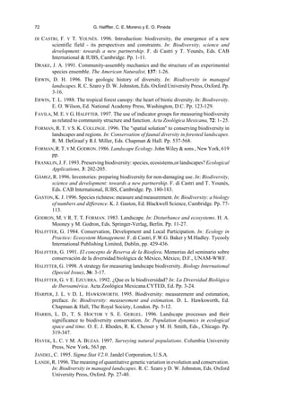 72 G. Halffter, C. E. Moreno y E. O. Pineda
DI CASTRI, F. Y T. YOUNÈS. 1996. Introduction: biodiversity, the emergence of a new
scientific field - its perspectives and constraints. In: Biodiversity, science and
development: towards a new partnership. F. di Castri y T. Younès, Eds. CAB
International  IUBS, Cambridge. Pp. 1-11.
DRAKE, J. A. 1991. Community-assembly mechanics and the structure of an experimental
species ensemble. The American Naturalist, 137: 1-26.
ERWIN, D. H. 1996. The geologic history of diversity. In: Biodiversity in managed
landscapes. R. C. Szaro y D. W. Johnston, Eds. Oxford University Press, Oxford. Pp.
3-16.
ERWIN, T. L. 1988. The tropical forest canopy: the heart of biotic diversity. In: Biodiversity.
E. O. Wilson, Ed. National Academy Press, Washington, D.C. Pp. 123-129.
FAVILA, M. E. Y G. HALFFTER. 1997. The use of indicator groups for measuring biodiversity
as related to community structure and function. Acta Zoológica Mexicana, 72: 1- 25.
FORMAN, R. T. Y S. K. COLLINGE. 1996. The spatial solution to conserving biodiversity in
landscapes and regions. In: Conservation of faunal diversity in forested landscapes.
R. M. DeGraaf y R.I. Miller, Eds. Chapman  Hall. Pp. 537-568.
FORMAN,R.T.Y M.GODRON.1986. Landscape Ecology. John Wiley  sons., New York, 619
pp.
FRANKLIN, J. F. 1993. Preservingbiodiversity: species, ecosistems,or landscapes? Ecological
Applications, 3: 202-205.
GÁMEZ, R. 1996. Inventories: preparing biodiversity for non-damaging use. In: Biodiversity,
science and development: towards a new partnership. F. di Castri and T. Younès,
Eds. CAB International, IUBS, Cambridge. Pp. 180-183.
GASTON, K. J. 1996. Species richness: measure and measurement. In: Biodiversity: a biology
of numbers and difference. K. J. Gaston, Ed. Blackwell Science, Cambridge. Pp. 77-
113.
GODRON, M. Y R. T. T. FORMAN. 1983. Landscape. In: Disturbance and ecosystems. H. A.
Mooney y M. Godron, Eds. Springer-Verlag, Berlin. Pp. 11-27.
HALFFTER, G. 1984. Conservation, Development and Local Participation. In: Ecology in
Practice: Ecosystem Management. F. di Castri, F.W.G. Baker y M.Hadley. Tycooly
International Publishing Limited, Dublin, pp. 429-436.
HALFFTER, G. 1991. El concepto de Reserva de la Biosfera. Memorias del seminario sobre
conservación de la diversidad biológica de México, México, D.F., UNAM-WWF.
HALFFTER, G. 1998. A strategy for measuring landscape biodiversity. Biology International
(Special Issue), 36: 3-17.
HALFFTER, G. Y E. EZCURRA. 1992. ¿Que es la biodiversidad? In: La Diversidad Biológica
de Iberoamérica. Acta Zoológica Mexicana.CYTED, Ed. Pp. 3-24.
HARPER, J. L. Y D. L. HAWKSWORTH. 1995. Biodiversity: measurement and estimation,
preface. In: Biodiversity: measurement and estimation. D. L. Hawksworth, Ed.
Chapman  Hall, The Royal Society, London. Pp. 5-12.
HARRIS, L. D., T. S. HOCTOR Y S. E. GERGEL. 1996. Landscape processes and their
significance to biodiversity conservation. In: Population dynamics in ecological
space and time. O. E. J. Rhodes, R. K. Chesser y M. H. Smith, Eds., Chicago. Pp.
319-347.
HAYEK, L. C. Y M. A. BUZAS. 1997. Surveying natural populations. Columbia University
Press, New York, 563 pp.
JANDEL, C. 1995. Sigma Stat V2.0. Jandel Corporation, U.S.A.
LANDE,R. 1996. The meaning of quantitative genetic variation in evolution and conservation.
In: Biodiversity in managed landscapes. R. C. Szaro y D. W. Johnston, Eds. Oxford
University Press, Oxford. Pp. 27-40.
 