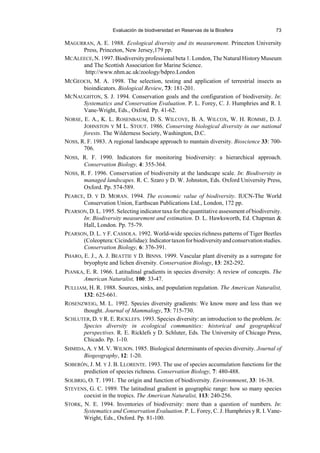 Evaluación de biodiversidad en Reservas de la Biosfera 73
MAGURRAN, A. E. 1988. Ecological diversity and its measurement. Princeton University
Press, Princeton, New Jersey,179 pp.
MCALEECE,N. 1997. Biodiversity professional beta 1. London, The Natural History Museum
and The Scottish Association for Marine Science.
http://www.nhm.ac.uk/zoology/bdpro.London
MCGEOCH, M. A. 1998. The selection, testing and application of terrestrial insects as
bioindicators. Biological Review, 73: 181-201.
MCNAUGHTON, S. J. 1994. Conservation goals and the configuration of biodiversity. In:
Systematics and Conservation Evaluation. P. L. Forey, C. J. Humphries and R. I.
Vane-Wright, Eds., Oxford. Pp. 41-62.
NORSE, E. A., K. L. ROSENBAUM, D. S. WILCOVE, B. A. WILCOX, W. H. ROMME, D. J.
JOHNSTON Y M L. STOUT. 1986. Conserving biological diversity in our national
forests. The Wilderness Society, Washington, D.C.
NOSS, R. F. 1983. A regional landscape approach to mantain diversity. Bioscience 33: 700-
706.
NOSS, R. F. 1990. Indicators for monitoring biodiversity: a hierarchical approach.
Conservation Biology, 4: 355-364.
NOSS, R. F. 1996. Conservation of biodiversity at the landscape scale. In: Biodiversity in
managed landscapes. R. C. Szaro y D. W. Johnston, Eds. Oxford University Press,
Oxford. Pp. 574-589.
PEARCE, D. Y D. MORAN. 1994. The economic value of biodiversity. IUCN-The World
Conservation Union, Earthscan Publications Ltd., London, 172 pp.
PEARSON, D. L. 1995. Selecting indicator taxa for the quantitative assessment of biodiversity.
In: Biodiversity measurement and estimation. D. L. Hawksworth, Ed. Chapman 
Hall, London. Pp. 75-79.
PEARSON, D. L. Y F. CASSOLA. 1992. World-wide species richness patterns of Tiger Beetles
(Coleoptera:Cicindelidae):Indicatortaxonforbiodiversityandconservationstudies.
Conservation Biology, 6: 376-391.
PHARO, E. J., A. J. BEATTIE Y D. BINNS. 1999. Vascular plant diversity as a surrogate for
bryophyte and lichen diversity. Conservation Biology, 13: 282-292.
PIANKA, E. R. 1966. Latitudinal gradients in species diversity: A review of concepts. The
American Naturalist, 100: 33-47.
PULLIAM, H. R. 1988. Sources, sinks, and population regulation. The American Naturalist,
132: 625-661.
ROSENZWEIG, M. L. 1992. Species diversity gradients: We know more and less than we
thought. Journal of Mammalogy, 73: 715-730.
SCHLUTER, D. Y R. E. RICKLEFS. 1993. Species diversity: an introduction to the problem. In:
Species diversity in ecological communities: historical and geographical
perspectives. R. E. Ricklefs y D. Schluter, Eds. The University of Chicago Press,
Chicado. Pp. 1-10.
SHMIDA, A. Y M. V. WILSON. 1985. Biological determinants of species diversity. Journal of
Biogeography, 12: 1-20.
SOBERÓN, J. M. Y J. B. LLORENTE. 1993. The use of species accumulation functions for the
prediction of species richness. Conservation Biology, 7: 480-488.
SOLBRIG, O. T. 1991. The origin and function of biodiversity. Environmnent, 33: 16-38.
STEVENS, G. C. 1989. The latitudinal gradient in geographic range: how so many species
coexist in the tropics. The American Naturalist, 113: 240-256.
STORK, N. E. 1994. Inventories of biodiversity: more than a question of numbers. In:
Systematics and Conservation Evaluation. P. L. Forey, C. J. Humphries y R. I. Vane-
Wright, Eds., Oxford. Pp. 81-100.
 