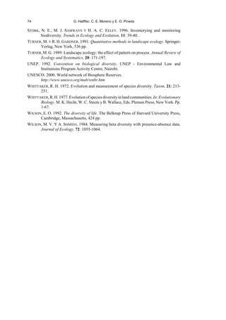 74 G. Halffter, C. E. Moreno y E. O. Pineda
STORK, N. E., M. J. SAMWAYS Y H. A. C. EELEY. 1996. Inventorying and monitoring
biodiversity. Trends in Ecology and Evolution, 11: 39-40.
TURNER, M. Y R. H. GARDNER. 1991. Quantitative methods in landscape ecology. Springer-
Verlag, New York, 536 pp.
TURNER, M. G. 1989. Landscape ecology: the effect of pattern on process. Annual Review of
Ecology and Systematics, 20: 171-197.
UNEP. 1992. Convention on biological diversity. UNEP - Environmental Law and
Institutions Program Activity Centre, Nairobi.
UNESCO. 2000. World network of Biosphere Reserves.
http://www.unesco.org/mab/wnbr.htm
WHITTAKER, R. H. 1972. Evolution and measurement of species diversity. Taxon, 21: 213-
251.
WHITTAKER, R. H. 1977. Evolutionofspecies diversityin land communities. In: Evolutionary
Biology. M. K. Hecht, W. C. Steere y B. Wallace, Eds. Plenum Press, New York. Pp.
1-67.
WILSON, E. O. 1992. The diversity of life. The Belknap Press of Harvard University Press,
Cambridge, Massachusetts, 424 pp.
WILSON, M. V. Y A. SHMIDA. 1984. Measuring beta diversity with presence-absence data.
Journal of Ecology, 72: 1055-1064.
 