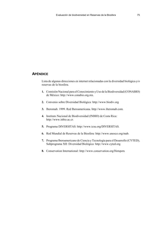 Evaluación de biodiversidad en Reservas de la Biosfera 75
APÉNDICE
Lista de algunas direcciones en internet relacionadas con la diversidad biológica y/o
reservas de la biosfera.
1. Comisión Nacional para el Conocimiento yUso de la Biodiversidad (CONABIO)
de México: http://www.conabio.org.mx.
2. Convenio sobre Diversidad Biológica: http://www.biodiv.org
3. Iberomab. 1999. Red Iberoamericana. http://www.iberomab.com.
4. Instituto Nacional de Biodiversidad (INBIO) de Costa Rica:
http://www.inbio.ac.cr.
5. Programa DIVERSITAS: http://www.icsu.org/DIVERSITAS.
6. Red Mundial de Reservas de la Biosfera: http://www.unesco.org/mab.
7. Programa Iberoamericano de Ciencia y Tecnología para el Desarrollo (CYTED),
Subprograma XII: Diversidad Biológica: http://www.cyted.org
8. Conservation International: http://www.conservation.org/Hotspots
 