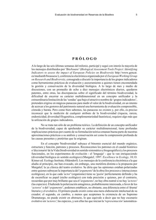 Evaluación de biodiversidad en Reservas de la Biosfera 5
P R Ó L O G O
A lo largo de las seis últimas semanas del milenio, participé y seguí con interés la mayoría de
los mensajes distribuidos por ‘BioAssess’ (Biological Assessment Tools Project: Identifying
Indicators to assess the impact of European Policies on Biodiversity http://www.gencat.
es/mediamb/bioassess/), conferencia electrónica organizada por el European Working Group
on Research and Biodiversity, consagrada a discutir la importancia de los grupos indicadores
como herramientas prácticas de evaluación y asesoramiento a quienes tienen encomendada
la gestión y conservación de la diversidad biológica. A lo largo de mes y medio de
discusiones, con un promedio de ocho a diez mensajes electrónicos diarios, quedaron
patentes, entre otras, las discrepancias sobre el significado del término biodiversidad, la
dificultad de encerrar su carácter multidimensional en un concepto unificador y la
extraordinarialimitacióndelas‘sondas’quebajoelatractivonombrede‘gruposindicadores’,
pretenden erigirse en mágicas panaceas para medir el valor de la biodiversidad, en un intento
de acercar a los gestores del patrimonio natural una herramienta de evaluación comprensible,
cómoda y barata. Pero como bien sabemos, las panaceas no existen y, por ello, es preciso
reconocer que la medición de cualquier atributo de la biodiversidad (riqueza, rareza,
endemicidad, diversidad filogenética, complementariedad faunística), requiere algo más que
la utilización de grupos indicadores.
No se trata tan sólo de un problema teórico. La definición de un concepto unificador
de la biodiversidad, capaz de aprehender su carácter multidimensional, tiene profundas
implicaciones prácticas por cuanto de su formulación teórica emanan buena parte de nuestras
aproximaciones prácticas a su análisis y conservación así como la comprensión profunda de
las causas presentes y pretéritas que la originan.
En el concepto 'biodiversidad' subyace el binomio esencial del mundo orgánico,
estructura y función, patrones y procesos. Reconocemos los patrones en el caudal histórico
o'diccionario'delaVida(biodiversidadensentidosistemáticoybiogeográfico)ylosprocesos
funcionales, en los experimentos de evolución - el 'lenguaje' - que la van enriqueciendo
(diversidad biológica en sentido ecológico) (Margalef, 1997. Excellence in Ecology, 10; O.
Kinner ed. Ecology Institute, Oldendorf). Los mensajes de la conferencia electrónica a la que
aludía al principio, me han evocado, sin embargo, una metáfora distinta a la propuesta por
Margalef; la ya clásica del teatro evolutivo. Se diría que las opiniones estaban polarizadas
entre quienes subrayan la importancia del 'argumento' de la obra (los procesos e interacciones
ecológicas), en la que cada 'actor' (organismo) tiene su 'guión' perfectamente definido y ha
de escenificar su papel (nicho ecológico) con toda precisión y quienes, por el contrario,
recuerdan que por muy brillante que sea el 'argumento', no hay obra teatral si no hay 'actores'
(las especies). Eludiendo la polarización antagónica, probablemente interesada, a favor de los
‘actores’ o del ‘argumento’, podemos establecer, no obstante, una diferencia entre el 'drama'
literario y el evolutivo. El primero puede existir como una mera elaboración intelectual de su
creador; el segundo, en cambio, a menos que aceptemos la existencia de un Supremo
Dramaturgo, no puede existir en abstracto, lo que equivale a decir que no hay escenario
evolutivo sin 'actores', las especies, y son ellas las que inician la 'representación' automática-
 