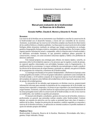 Evaluación de biodiversidad en Reservas de la Biosfera 77
Manual para evaluación de la biodiversidad
en Reservas de la Biosfera
Gonzalo Halffter, Claudia E. Moreno y Eduardo O. Pineda
Resumen:
Las reservas de la biosfera son un instrumento cuya finalidad es conciliar la conservación de
la biodiversidad con el desarrollo humano, a través del uso sostenible de los recursos.
Asimismo, se pretende que las reservas de la biosfera cumplan una función de observatorio
de los cambios bióticos y climáticos globales. Las bases para la conservación de la diversidad
biológica deben alcanzarse mediante un enfoque que integre conocimientos en ecología,
genética,biogeografía,biologíaevolutiva,sistemáticaydisciplinasafines.Porlotanto,resulta
urgente generar información actual y comparable, sobre la relación entre la biodiversidad y
las diferentes actividades humanas, lo que permitirá establecer planes generales de
conservación y manejo, así como encontrar soluciones rápidas y fiables a los problemas de
deterioro ambiental.
Este manual propone una estrategia para obtener, de manera rápida y sencilla, un
panorama sobre la diversidad de especies y los procesos que la regulan a escala de paisaje,
en especial aquellos relacionados con actividades humanas como la fragmentación y la
modificación de los ecosistemas. La mayor utilidad de esta metodología es medir y predecir
los efectos de las alteraciones de origen humano y pretende ser, además, una guía en el diseño
de los programas de evaluación y monitoreo de la biodiversidad.
La estrategia esta basada en tres puntos fundamentales: i) Referencia al paisaje como
escala geográfica de estudio; ii) El uso de grupos indicadores o parámetro como estimador de
la biodiversidad; y iii) El análisis conjunto de la riqueza de especies local (diversidad alfa),
del reemplazo de especies entre hábitats (diversidad beta) y de la riqueza de especies al nivel
de paisaje (diversidad gamma).
La ejecución de los métodos aquí propuestos en distintas reservas, proporcionará
información relevante para entender la naturaleza de los componentes de la diversidad, sus
interacciones espaciales y temporales y la forma en que responden a las transformaciones de
origen humano. Asimismo, es posible analizar las repercusiones que la forma y dimensión de
las áreas protegidas tienen sobre la conservación de la biodiversidad, no sólo en las reservas
ya establecidas, sino también en aquellas por proponer.
El manual está dirigido a estudiantes, gestores de reservas de la biosfera, técnicos y
profesionales en general, que pretendan realizar estudios sobre biodiversidad. Contiene
además, un conjunto de ejercicios con los cuales se pretende hacer más claro el manejo y
análisis de los datos. Aunque los protocolos de muestreo y análisis sugeridos se concretan a
reservas de la biosfera terrestres, su aplicación en sistemas acuáticos es posible mediante el
ajuste de métodos propios del hábitat.
Palabras Clave:
Biodiversidad, Evaluación, Reserva de la biosfera, Monitoreo, Diversidades alfa, beta y
gamma, Grupo indicador, Paisaje.
 