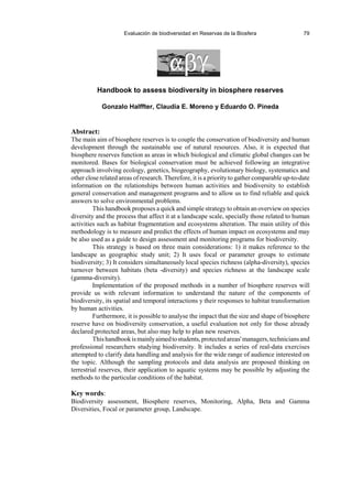 Evaluación de biodiversidad en Reservas de la Biosfera 79
Handbook to assess biodiversity in biosphere reserves
Gonzalo Halffter, Claudia E. Moreno y Eduardo O. Pineda
Abstract:
The main aim of biosphere reserves is to couple the conservation of biodiversity and human
development through the sustainable use of natural resources. Also, it is expected that
biosphere reserves function as areas in which biological and climatic global changes can be
monitored. Bases for biological conservation must be achieved following an integrative
approach involving ecology, genetics, biogeography, evolutionary biology, systematics and
other close related areas of research. Therefore, it is a priority to gather comparable up-to-date
information on the relationships between human activities and biodiversity to establish
general conservation and management programs and to allow us to find reliable and quick
answers to solve environmental problems.
This handbook proposes a quick and simple strategy to obtain an overview on species
diversity and the process that affect it at a landscape scale, specially those related to human
activities such as habitat fragmentation and ecosystems alteration. The main utility of this
methodology is to measure and predict the effects of human impact on ecosystems and may
be also used as a guide to design assessment and monitoring programs for biodiversity.
This strategy is based on three main considerations: 1) it makes reference to the
landscape as geographic study unit; 2) It uses focal or parameter groups to estimate
biodiversity; 3) It considers simultaneously local species richness (alpha-diversity), species
turnover between habitats (beta -diversity) and species richness at the landscape scale
(gamma-diversity).
Implementation of the proposed methods in a number of biosphere reserves will
provide us with relevant information to understand the nature of the components of
biodiversity, its spatial and temporal interactions y their responses to habitat transformation
by human activities.
Furthermore, it is possible to analyse the impact that the size and shape of biosphere
reserve have on biodiversity conservation, a useful evaluation not only for those already
declared protected areas, but also may help to plan new reserves.
Thishandbookismainlyaimedtostudents,protectedareas'managers,techniciansand
professional researchers studying biodiversity. It includes a series of real-data exercises
attempted to clarify data handling and analysis for the wide range of audience interested on
the topic. Although the sampling protocols and data analysis are proposed thinking on
terrestrial reserves, their application to aquatic systems may be possible by adjusting the
methods to the particular conditions of the habitat.
Key words:
Biodiversity assessment, Biosphere reserves, Monitoring, Alpha, Beta and Gamma
Diversities, Focal or parameter group, Landscape.
 