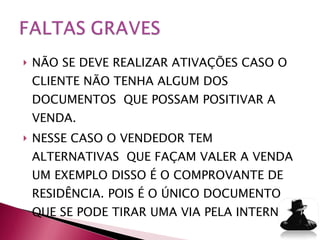 NÃO SE DEVE REALIZAR ATIVAÇÕES CASO O CLIENTE NÃO TENHA ALGUM DOS DOCUMENTOS  QUE POSSAM POSITIVAR A VENDA. NESSE CASO O VENDEDOR TEM ALTERNATIVAS  QUE FAÇAM VALER A VENDA UM EXEMPLO DISSO É O COMPROVANTE DE RESIDÊNCIA. POIS É O ÚNICO DOCUMENTO QUE SE PODE TIRAR UMA VIA PELA INTERNET. 