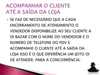 SE FAZ DE NECESSÁRIO QUE A CADA ENCERRAMENTO DE ATENDIMENTO O VENDEDOR DISPONIBILIZE AO SEU CLIENTE A OI BAZAR COM O NOME DO VENDEDOR E O NUMERO DE TELEFONE DO PDV E ACOMPANHE O CLIENTE ATÉ A SAÍDA DA LOJA ISSO É O QUE DIFERÊNCIA UM JEITO OI DE ATENDER. PARA A CONCORRÊNCIA. 