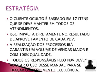 O CLIENTE OCULTO É BASEADO EM 17 ITENS QUE SE DEVE MANTER EM TODOS OS ATENDIMENTOS.  ISSO IMPACTA DIRETAMENTE NO RESULTADO DE APROVEITAMENTO DE CADA PDV. A REALIZAÇÃO DOS PROCESSOS IRÁ GARANTIR UM VOLUME DE VENDAS MAIOR E COM 100% QUALIDADE.  TODOS OS RESPONSÁVEIS PELO PDV DEVEM ADOTAR O USO DESSE MANUAL PARA SE TRAÇAR O ATENDIMENTO EXCELÊNCIA. 