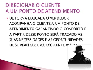 DE FORMA EDUCADA O VENDEDOR ACOMPANHA O CLIENTE A UM PONTO DE ATENDIMENTO GARANTINDO O CONFORTO E A PARTIR DESSE PONTO SERÁ TRAÇADO AS SUAS NECESSIDADES E AS OPORTUNIDADES DE SE REALIZAR UMA EXCELENTE VENDA. 
