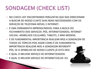 NO CHECK LIST ENCONTRAMOS PERGUNTAS QUE NOS DIRECIONAM A BUSCAR DE NOSSO CLINTE SUAS REAIS NECESSIDADES COM OS SERVIÇOS DE TELEFONIA MÓVEL E INTERNET. É UMA FERRAMENTA IMPRENSCÍNDIVEL PARA A BUSCA DO FECHAMENTO DOS SERVIÇOS: PÓS, INTERNET(DADOS), INTERNET (VELOX), APARELHOS CELULARES, TABLETS, E MINI MODENS.  É DE FUNDAMENTAL IMPORTÂNCIA REALIZAR MOS A SONDAGEM DE TODOS OS TÓPICOS POIS ASSIM COMO É DE FUNDAMENTAL IMPORTÂNCIA REALIZAR MOS A SONDAGEM REFERENTE AO SERVIÇO PÓS, SE O APARELHO DE NOSSO CLIENTE JÁ ESTÁ DESBLOQUEADO. E QUAL O MELHOR SERVIÇO DE INTERNET(DADOS) E QUAL O MELHOR SERVIÇO DE INTERNET(VELOX 3G) 