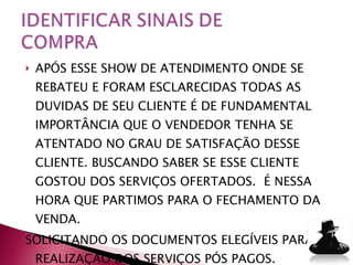 APÓS ESSE SHOW DE ATENDIMENTO ONDE SE REBATEU E FORAM ESCLARECIDAS TODAS AS DUVIDAS DE SEU CLIENTE É DE FUNDAMENTAL IMPORTÂNCIA QUE O VENDEDOR TENHA SE ATENTADO NO GRAU DE SATISFAÇÃO DESSE CLIENTE. BUSCANDO SABER SE ESSE CLIENTE GOSTOU DOS SERVIÇOS OFERTADOS.  É NESSA HORA QUE PARTIMOS PARA O FECHAMENTO DA VENDA. SOLICITANDO OS DOCUMENTOS ELEGÍVEIS PARA A REALIZAÇÃO DOS SERVIÇOS PÓS PAGOS. 