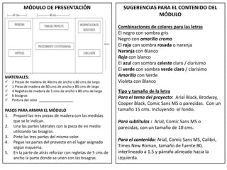 MÓDULO DE PRESENTACIÓN
MATERIALES:
 2 Piezas de madera de 40cms de ancho x 80 cms de largo
 1 Pieza de madera de 80 cms de ancho x 80 cms de largo
 4 Regletas de madera de 5 cms de ancho x 80 cms de largo
 6 bisagras
 Pintura del color __________________
PASOS PARA ARMAR EL MÓDULO
1. Preparé las tres piezas de madera con las medidas
que se le indican.
2. Una las partes laterales con la pieza de en medio
utilizando las bisagras.
3. Pinte las tres partes del mismo color.
4. Pegue las partes del proyecto en el lugar asignado
según esquema.
5. En la parte de atrás reforzar con regletas de 5 cms de
ancho la parte donde se unen con las bisagras.
SUGERENCIAS PARA EL CONTENIDO DEL
MÓDULO
Combinaciones de colores para las letras
El negro con sombra gris
Negro con amarillo cromo
El rojo con sombra rosada o naranja
Naranja con Blanco
Rojo con blanco
El azul con sombra celeste claro / clarísimo
El verde con sombra verde claro / clarísimo
Amarillo con Verde
Violeta con Blanco
Tipo y tamaño de la letra
Para el tema del proyecto: Arial Black, Brodway,
Cooper Black, Comic Sans MS o parecidas. Con un
tamaño 15 cms. Incluyendo el fondo.
Para subtítulos : Arial, Comic Sans MS o
parecidas, con un tamaño de 10 cms.
Para el contenido: Arial, Comic Sans MS, Calibri,
Times New Roman, tamaño de fuente 80,
interlineado a 1.5 y párrafo alineado hacia la
izquierda.
 