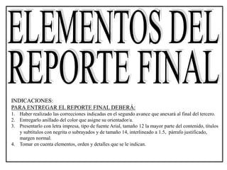 INDICACIONES:
PARA ENTREGAR EL REPORTE FINAL DEBERÁ:
1. Haber realizado las correcciones indicadas en el segundo avance que anexará al final del tercero.
2. Entregarlo anillado del color que asigne su orientador/a.
3. Presentarlo con letra impresa, tipo de fuente Arial, tamaño 12 la mayor parte del contenido, títulos
y subtítulos con negrita o subrayados y de tamaño 14, interlineado a 1.5, párrafo justificado,
margen normal.
4. Tomar en cuenta elementos, orden y detalles que se le indican.
 