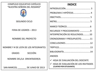 COMPLEJO EDUCATIVO CATÓLICO
“NUESTRA SEÑORA DEL ROSARIO”
SEGUNDO CICLO
FERIA DE LOGROS – 2013
NOMBRE DEL PROYECTO
NOMBRE Y # DE LISTA DE LOS INTEGRANTES
GRADO: SECCIÓN:
NOMBRE DEL/LA ORIENTADOR/A:
SAN MARCOS, _______ DE JUNIO DE 2013
INDICE
INTRODUCCIÓN………………..……………..…….. 3
PROBLEMA E HIPÓTESIS…...………........……. 4
OBJETIVOS…...……………………………………….. 5
METAS…...…………………………………………..…. 5
MARCO TEÓRICO……..………………………..…..6
RECURSOS Y PROCEDIMIENTO ……………….9
INTERPRETACIÓN DE RESULTADOS…………10
CRONOGRAMA Y PRESUPUESTO…………….11
CONCLUSIONES…………………………..............12
TRÍPTICO…………………………………………………13
BIBLIOGRAFÍA………………………………………...14
ANEXOS
 HOJA DE EVALUACIÓN DEL DOCENTE
 HOJA DE EVALUACIÓN DE LOS INVITADOS
(CUATRO POR ESTUDIANTE)
 