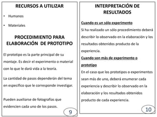 INTERPRETACIÓN DE
RESULTADOS
Cuando es un sólo experimento
Si ha realizado un sólo procedimiento deberá
describir lo observado en la elaboración y los
resultados obtenidos producto de la
experiencia.
Cuando son más de experimento o
prototipo
En el caso que los prototipos o experimentos
sean más de uno, deberá enumerar cada
experiencia y describir lo observado en la
elaboración y los resultados obtenidos
producto de cada experiencia.
RECURSOS A UTILIZAR
• Humanos
• Materiales
PROCEDIMIENTO PARA
ELABORACIÓN DE PROTOTIPO
El prototipo es la parte principal de su
montaje. Es decir el experimento o material
con lo que le dará vida a la teoría.
La cantidad de pasos dependerán del tema
en específico que le corresponde investigar.
Pueden auxiliarse de fotografías que
evidencien cada uno de los pasos.
9 10
 