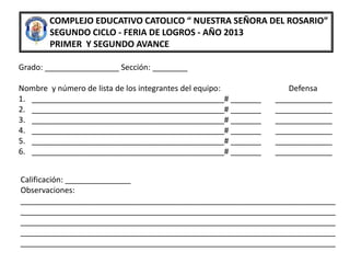COMPLEJO EDUCATIVO CATOLICO “ NUESTRA SEÑORA DEL ROSARIO”
SEGUNDO CICLO - FERIA DE LOGROS - AÑO 2013
PRIMER Y SEGUNDO AVANCE
Grado: _________________ Sección: ________
Nombre y número de lista de los integrantes del equipo: Defensa
1. ____________________________________________# _______ _____________
2. ____________________________________________# _______ _____________
3. ____________________________________________# _______ _____________
4. ____________________________________________# _______ _____________
5. ____________________________________________# _______ _____________
6. ____________________________________________# _______ _____________
Calificación: _______________
Observaciones:
________________________________________________________________________
________________________________________________________________________
________________________________________________________________________
________________________________________________________________________
________________________________________________________________________
 