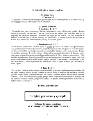 5. Entendiendo al padre espiritual
El padre físico
2 Timoteo 1:5
“...trayendo a la memoria la fe no fingida que hay en ti, la cual habitó primero en tu abuela Loida, y
en tu madre Eunice, y estoy seguro que en ti también.”
El padre espiritual
1 Corintios 4:14-17
“
No escribo esto para avergonzaros, sino para amonestaros como a hijos míos amados. Porque
aunque tengáis diez mil ayos en Cristo, no tendréis muchos padres; pues en Cristo Jesús yo os
engendré por medio del evangelio. Por tanto, os ruego que me imitéis. Por esto mismo os he
enviado a Timoteo, que es mi hijo amado y fiel en el Señor, el cual os recordará mi proceder en
Cristo, de la manera que enseño en todas partes y en todas las iglesias.”
1 Tesalonicenses 2:7-12
“Antes fuimos tiernos entre vosotros, como la nodriza que cuida con ternura a sus propios hijos.
Tan grande es nuestro afecto por vosotros, que hubiéramos querido entregaros no sólo el evangelio
de Dios, sino también nuestras propias vidas; porque habéis llegado a sernos muy queridos. Porque
os acordáis, hermanos, de nuestro trabajo y fatiga; cómo trabajando de noche y de día, para no ser
gravosos a ninguno de vosotros, os predicamos el evangelio de Dios. Vosotros sois testigos, y Dios
también, de cuán santa, justa e irreprensiblemente nos comportamos con vosotros los creyentes; así
como también sabéis de qué modo, como el padre a sus hijos, exhortábamos y consolábamos a cada
uno de vosotros, y os encargábamos que anduvieseis como es digno de Dios, que os llamó a su
reino y gloria.”
1 Juan 2:12-14
“Os escribo a vosotros, hijitos, porque vuestros pecados os han sido perdonados por su nombre. Os
escribo a vosotros, padres, porque conocéis al que es desde el principio. Os escribo a vosotros,
jóvenes, porque habéis vencido al maligno. Os escribo a vosotros, hijitos, porque habéis conocido
al Padre. Os he escrito a vosotros, padres, porque habéis conocido al que es desde el principio. Os
he escrito a vosotros, jóvenes, porque sois fuertes, y la palabra de Dios permanece en vosotros, y
habéis vencido al maligno.”
Padres espirituales:
Dirigido por amor y ejemplo
Enfoque del padre espiritual:
EL CUIDADO DE HIJOS ESPIRITUALES
8
 