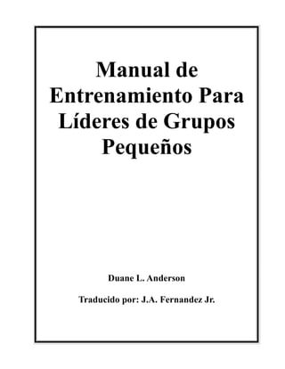 Manual de
Entrenamiento Para
Líderes de Grupos
Pequeños
Duane L. Anderson
Traducido por: J.A. Fernandez Jr.
 