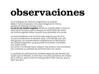 observaciones
en el triàngulo de vèrtices imaginarios, la cúspide
debe ir hacia el pasador, esto para desgastar lo menos
posible el material cercano a este.
no así en las medias argollas donde la cúspide debe ir hacia el
resto de la huincha, esto es porque en este modo de cierre
las medias argollas deben quedar muy ajustadas a la correa.
no recomendamos usar huincha más angosta que de 2cm,
la cual consideramos el tamaño ideal, si se decide usar una
más gruesa, no recomendamos emplearla en la fabricación
de collares pequeños, ya que puede incomodar a animales
con cuello corto.
así como si se decide hacer collares más anchos, nos inclinamos
por aumentar la cantidad de perforaciones con cautín.

la cantidad de perforaciones también depende del tamaño del
cautín que se emplee, si este hace circulitos partamos de la base
de 3 oriﬁcios. pero si este es más grande y hace ranuras, que la
base sea de 2.
 
