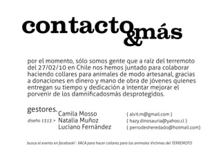 contactomás
                                                        &
por el momento, sólo somos gente que a raíz del terremoto
del 27/02/10 en Chile nos hemos juntado para colaborar
haciendo collares para animales de modo artesanal, gracias
a donaciones en dinero y mano de obra de jóvenes quienes
entregan su tiempo y dedicación a intentar mejorar el
porvenir de los damniﬁcadosmás desprotegidos.

gestores.
                  Camila Mosso                           { alvit.m@gmail.com }
diseño 1313 >     Natalia Muñoz                          { hazy.dinosauria@yahoo.cl }
                  Luciano Fernández                      { perrodesheredado@hotmail.com}


busca el evento en facebook! : VACA para hacer collares para los animales Victimas del TERREMOTO
 