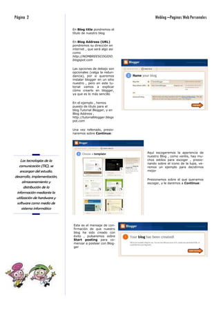 Página 2                                                         Weblog –Paginas Web Personales

                              En Blog title pondremos el
                              título de nuestro blog

                              En Blog Address (URL)
                              pondremos su dirección en
                              internet , que será algo asi
                              como
                              http://NOMBREESCOGIDO.
                              blogspot.com

                              Las opciones de debajo son
                              opcionales (valga la redun-
                              dancia), por si queremos
                              instalar blogger en un sitio
                              nuestro , pero en este tu-
                              torial vamos a explicar
                              cómo crearlo en blogger,
                              ya que es lo más sencillo

                              En el ejemplo , hemos
                              puesto de título para el
                              blog Tutorial Blogger, y en
                              Blog Address ,
                              http://tutorialblogger.blogs
                              pot.com

                              Una vez rellenado, presio-
                              naremos sobre Continue:




                                                             Aquí escogeremos la apariencia de
                                                             nuestro Blog , como veréis, hay mu-
    Las tecnologías de la                                    chos estilos para escoger , presio-
                                                             nando sobre el icono de la lupa, ve-
   comunicación (TIC), se                                    remos un ejemplo para decidirnos
   encargan del estudio,                                     mejor

desarrollo, implementación,
                                                             Presionamos sobre el que queramos
     almacenamiento y                                        escoger, y le daremos a Continue:
       distribución de la
 información mediante la
 utilización de hardware y
 software como medio de
     sistema informático



                              Este es el mensaje de con-
                              firmación de que nuestro
                              blog ha sido creado con
                              éxito , pulsaremos sobre
                              Start posting para co-
                              menzar a postear con Blog-
                              ger
 