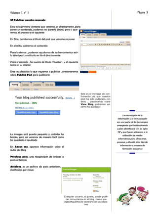 Volumen 1, nº 1                                                                                                       Página 3
2º Publicar nuestro mensaje

Esta es la primera ventana que veremos, es directamente ,para
poner un contenido, podemos no ponerlo ahora, pero si que-
remos, el proceso es el siguiente

En Title, pondremos el título del post que vayamos a poner

En el resto, podremos el contenido

Para lo demas , podemos ayudarnos de las herramientas esti-
lo Wordpad , o editarlo en html directamente

Para el ejemplo , he puesto de título "Prueba" , y el siguiente
texto en su interior

Una vez decidido lo que vayamos a publicar , presionaremos
sobre Publish Post para publicarlo




                                                                  Este es el mensaje de con-
                                                                  firmación de que nuestro
                                                                  post ha sido publicado con
                                                                  éxito , presionando sobre
                                                                  View Blog, podremos ver
                                                                  cómo ha quedado:



                                                                                                      Las tecnologías de la
                                                                                                información y la comunicación
                                                                                               son una parte de las tecnologías
                                                                                               emergentes que habitualmente
                                                                                               suelen identificarse con las siglas
                                                                                                TIC y que hacen referencia a la
La imagen está puesta pequeña y cortados los                                                          utilización de medios
bordes, pero asi veremos de manera fácil como
                                                                                                 informáticos para almacenar,
ha quedado el resultado
                                                                                               procesar y difundir todo tipo de
                                                                                                   información o procesos de
En About me, aparece información sobre el
                                                                                                      formación educativa
autor del Blog

Previous post, una recopilación de enlaces a
posts anteriores

Archives, es un archivo de posts anteriores,
clasificados por meses




                                                 Cualquier usuario, si quiere, puede publi-
                                                  car comentarios en el blog , salvo que
                                                 especifiquemos lo contrario en las opcio-
                                                                    nes
 