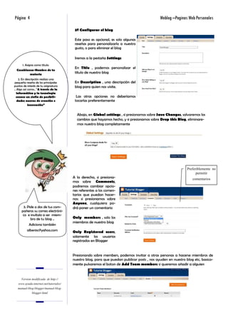 Página 4                                                                                    Weblog –Paginas Web Personales

                                        3º Configurar el blog

                                        Este paso es opcional, es solo algunas
                                        reseñas para personalizarlo a nuestro
                                        gusto, o para eliminar el blog

                                        Iremos a la pestaña Settings
      1. Asigna como titulo:
                                        En Title , podemos personalizar el
  Casablanca-Nombre de tu
          materia
                                        título de nuestro blog
    2. En descripción realiza una
pequeña reseña de los principales       En Description , una descripción del
puntos de interés de tu asignatura      blog para quien nos visite.
.. Algo así como.. “A través de la
   informática y la tecnología
  conoce un sinfín de posibili-          Las otras opciones no deberíamos
   dades nuevas de creación e           tocarlas preferentemente
            innovación”


                                         Abajo, en Global settings , si presionamos sobre Save Changes, salvaremos los
                                         cambios que hayamos hecho, y si presionamos sobre Drop this Blog, eliminare-
                                         mos nuestro blog completamente




                                                                                                             Preferiblemente no
                                                                                                                   permitir
                                       A la derecha, si presiona-                                               comentarios
                                       mos sobre Comments,
                                       podremos cambiar opcio-
                                       nes referentes a los comen-
                                       tarios que puedan hacer-
                                       nos: si presionamos sobre
                                       Anyone, cualquiera po-
      3. Pide a dos de tus com-        drá poner un comentario
     pañeros su correo electróni-
      co e invítalo a ser miem-
           bro de tu blog ..           Only members , solo los
                                       miembros de nuestro blog
           Adiciona también
          albenisc@yahoo.com           Only Registered users,
                                       solamente los usuarios
                                       registrados en Blogger


                                       Presionando sobre members, podemos invitar a otras personas a hacerse miembros de
                                       nuestro blog, para que puedan publicar posts , nos ayuden en nuestro blog etc, basica-
                                       mente pulsaremos el boton de Add Team members si queremos añadir a alguien


    Version modificada de http://
  www.ayuda-internet.net/tutoriales/
  manual-blog-blogger/manual-blog-
            blogger.html
 