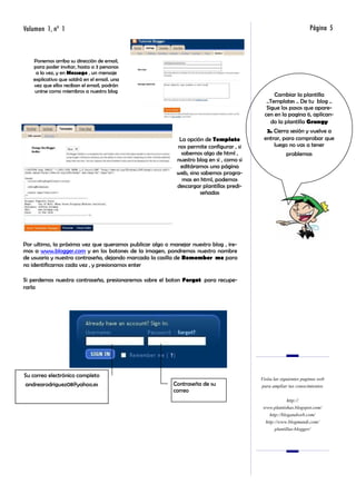 Volumen 1, nº 1                                                                                                    Página 5


   Ponemos arriba su dirección de email,
   para poder invitar, hasta a 3 personas
    a la vez, y en Message , un mensaje
   explicativo que saldrá en el email. una
   vez que ellos reciban el email, podrán
    unirse como miembros a nuestro blog
                                                                                                 Cambiar la plantilla
                                                                                             ..Templates .. De tu blog ..
                                                                                             Sigue los pasos que apare-
                                                                                            cen en la pagina 6, aplican-
                                                                                               do la plantilla Grungy
                                                                                            2. Cierra sesión y vuelve a
                                                            La opción de Template          entrar, para comprobar que
                                                           nos permite configurar , si         luego no vas a tener
                                                             sabemos algo de html ,                    problemas
                                                           nuestro blog en si , como si
                                                            editáramos una página
                                                           web, sino sabemos progra-
                                                             mas en html, podemos
                                                           descargar plantillas predi-
                                                                    señadas




Por ultimo, la próxima vez que queramos publicar algo o manejar nuestro blog , ire-
mos a www.blogger.com y en los botones de la imagen, pondremos nuestro nombre
de usuario y nuestra contraseña, dejando marcada la casilla de Remember me para
no identificarnos cada vez , y presionamos enter

Si perdemos nuestra contraseña, presionaremos sobre el boton Forgot para recupe-
rarla




Su correo electrónico completo
                                                                                          Visita las siguientes paginas web
andrearodriguez08@yahoo.es                                Contraseña de su                para ampliar tus conocimientos
                                                          correo
                                                                                                        http://
                                                                                           www.plantishas.blogspot.com/
                                                                                              http://blogandweb.com/
                                                                                            http://www.blogmundi.com/
                                                                                                 plantillas-blogger/
 