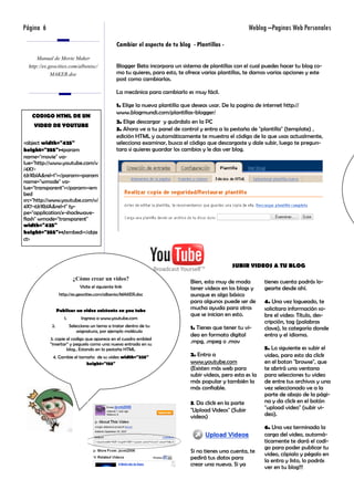 Página 6                                                                                                    Weblog –Paginas Web Personales
                                                   Cambiar el aspecto de tu blog - Plantillas -
      Manual de Movie Maker
  http://es.geocities.com/albenisc/                Blogger Beta incorpora un sistema de plantillas con el cual puedes hacer tu blog co-
             MAKER.doc                             mo tu quieres, para esto, te ofrece varias plantillas, te damos varias opciones y este
                                                   post como cambiarlas.

                                                   La mecánica para cambiarlo es muy fácil.

                                                   1. Elige la nueva plantilla que deseas usar. De la pagina de internet http://
                                                   www.blogmundi.com/plantillas-blogger/
   CODIGO HTML DE UN
                                                   2. Elige descargar y guárdalo en la PC
    VIDEO DE YOUTUBE
                                                   3. Ahora ve a tu panel de control y entra a la pestaña de "plantilla" (template) ,
                                                   edición HTML y automáticamente te muestra el código de la que usas actualmente,
<object width="425"                                selecciona examinar, busca el código que descargaste y dale subir, luego te pregun-
height="355"><param                                tara si quieres guardar los cambios y le das ver blog.
name="movie" va-
lue="http://www.youtube.com/v
/4X7-
6JrXblA&rel=1"></param><param
name="wmode" va-
lue="transparent"></param><em
bed
src="http://www.youtube.com/v/
4X7-6JrXblA&rel=1" ty-
pe="application/x-shockwave-
flash" wmode="transparent"
width="425"
height="355"></embed></obje
ct>



                                                                                                    SUBIR VIDEOS A TU BLOG

                           ¿Cómo crear un video?
                                                                                  Bien, esta muy de moda          tienes cuenta podrás lo-
                               Visite el siguiente link                           tener videos en los blogs y     gearte desde ahí.
                   http://es.geocities.com/albenisc/MAKER.doc                     aunque es algo básico
                                                                                  para algunos puede ser de       4. Una vez logueado, te
                  Publicar un video existente en you tube                         mucha ayuda para otros          solicitara información so-
                                                                                  que se inician en esto.         bre el video: Título, des-
                     1.         Ingresa a www.youtube.com
                                                                                                                  cripción, tag (palabras
             2.           Selecciona un tema a tratar dentro de tu                1. Tienes que tener tu vi-
                              asignatura, por ejemplo molécula
                                                                                                                  clave), la categoría donde
                                                                                  deo en formato digital          entra y el idioma.
            3. copie el codigo que aparece en el cuadro embled
            “insertar” y peguelo como una nueva entrada en su
                                                                                  .mpg, .mpeg o .mov
                     blog.. Estando en la pestaña HTML                                                            5. Lo siguiente es subir el
             4. Cambie el tamaño de su video width="225"                          2. Entra a                      video, para esto da click
                             height="155"                                         www.youtube.com                 en el boton "browse", que
                                                                                  (Existen más web para           te abrirá una ventana
                                                                                  subir videos, pero esta es la   para selecciones tu video
                                                                                  más popular y también la        de entre tus archivos y una
                                                                                  más confiable.                  vez seleccionado ve a la
                                                                                                                  parte de abajo de la pági-
                                                                                  3. Da click en la parte         na y da click en el botón
                                                                                  "Upload Videos" (Subir          "upload video" (subir vi-
                                                                                  videos)                         deo).

                                                                                                                  6. Una vez terminada la
                                                                                                                  carga del video, automá-
                                                                                                                  ticamente te dará el codi-
                                                                                                                  go para poder publicar tu
                                                                                  Si no tienes una cuenta, te
                                                                                                                  video, cópialo y pégalo en
                                                                                  pedirá tus datos para           la entra y listo, lo podrás
                                                                                  crear una nueva. Si ya          ver en tu blog!!!
 