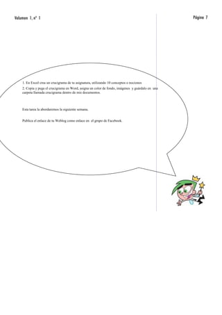 Volumen 1, nº 1                                                                                   Página 7




    1. En Excel crea un crucigrama de tu asignatura, utilizando 10 conceptos o nociones
    2. Copia y pega el crucigrama en Word, asigna un color de fondo, imágenes y guárdalo en una
    carpeta llamada crucigrama dentro de mis documentos.



    Esta tarea la abordaremos la siguiente semana.


    Publica el enlace de tu Weblog como enlace en el grupo de Facebook.
 