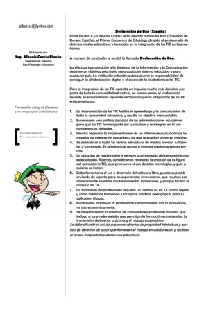 albenisc@yahoo.com
                                                                         Declaración de Roa (España)
                                        Entre los días 6 y 7 de julio (2006) se ha llevado a cabo en Roa (Provincia de
                                        Burgos, España), el Primer Encuentro de Edublogs, dirigido al profesorado de
                                        distintos niveles educativos interesados en la integración de las TIC en la ense-
                                        ñanza.
             Elaborado por:
Ing. Albenis Cortès Rincòn              A manera de conclusión se emitió la llamada Declaración de Roa:
        Ingeniera de Sistemas
      Esp. Psicologia Educativa
                                        La efectiva incorporación a la Sociedad de la Información y la Comunicación
                                        debe ser un objetivo prioritario para cualquier sistema educativo y para
                                        cualquier país. La institución educativa debe asumir la responsabilidad de
                                        conseguir la alfabetización digital y el acceso de la ciudadanía a las TIC.

                                        Pero la integración de las TIC necesita un impulso mucho más decidido por
                                        parte de toda la comunidad educativa; en consecuencia, el profesorado
                                        reunido en Roa realiza la siguiente declaración por la integración de las TIC
                                        en la enseñanza.
Formación Integral Humana
con proyección comunitaria              1.   La incorporación de las TIC facilita el aprendizaje y la comunicación de
                                             toda la comunidad educativa, y resulta un objetivo irrenunciable.
                                        2.   Es necesaria una política decidida de las administraciones educativas
                                             para que las TIC formen parte del currículum y se integren en él con
                                             competencias definidas.
   Www.albenisc.blogspot.com
                                        3.   Resulta necesaria la implementación de un sistema de evaluación de los
   Www.colegiocasablanca.blogspot.com
                                             modelos de integración existentes y los que se puedan poner en marcha.
                                        4.   Se debe dotar a todos los centros educativos de medios técnicos suficien-
                                             tes y funcionales. Es prioritario el acceso a internet mediante banda an-
                                             cha.
                                        5.   La dotación de medios debe ir siempre acompañada del personal técnico
                                             especializado. Además, consideramos necesaria la creación de la figura
                                             del animador/a TIC, que promueva el uso de estas tecnologías, y guíe a
                                             quienes se inician.
                                        6.   Debe fomentarse el uso y desarrollo del software libre, puesto que está
                                             sirviendo de soporte para las experiencias innovadoras, que resultan eco-
                                             nómicamente inviables con herramientas comerciales, y porque facilita el
                                             acceso a las TIC.
                                        7.   La formación del profesorado requiere un cambio en las TIC como objeto
                                             y como medio de formación e incorpore modelos pedagógicos para su
                                             aplicación el aula.
                                        8.   Es necesario incentivar al profesorado comprometido con la innovación,
                                             no solo económicamente.
                                        9.   Se debe fomentar la creación de comunidades profesionel modelo, que
                                             incluya a las y redes sociales que permitan la formación entre iguales, la
                                             transmisión de buenas prácticas y el trabajo cooperativo.
                                        Se debe difundir el uso de esquemas abiertos de propiedad intelectual y ges-
                                        tión de derechos de autor que fomenten el trabajo en colaboración y faciliten
                                        el acceso a repositorios de recursos educativos
 