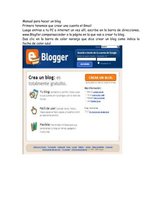 Manual para hacer un blog
Primero tenemos que crear una cuenta el Gmail
Luego entras a tu PC a internet un vez allí, escribe en la barra de direcciones,
www.Blogfer.comparaacceder a la página en la que vas a crear tu blog.
Das clic en la barra de color naranja que dice crear un blog como indica la
fecha de color azul
 