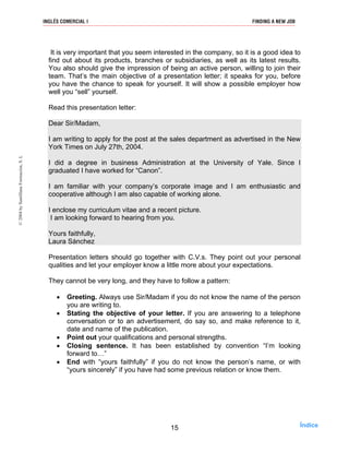 It is very important that you seem interested in the company, so it is a good idea to
find out about its products, branches or subsidiaries, as well as its latest results.
You also should give the impression of being an active person, willing to join their
team. That’s the main objective of a presentation letter; it speaks for you, before
you have the chance to speak for yourself. It will show a possible employer how
well you “sell” yourself.
Read this presentation letter:
Dear Sir/Madam,
I am writing to apply for the post at the sales department as advertised in the New
York Times on July 27th, 2004.
I did a degree in business Administration at the University of Yale. Since I
graduated I have worked for “Canon”.
I am familiar with your company’s corporate image and I am enthusiastic and
cooperative although I am also capable of working alone.
I enclose my curriculum vitae and a recent picture.
I am looking forward to hearing from you.
Yours faithfully,
Laura Sánchez
Presentation letters should go together with C.V.s. They point out your personal
qualities and let your employer know a little more about your expectations.
They cannot be very long, and they have to follow a pattern:
• Greeting. Always use Sir/Madam if you do not know the name of the person
you are writing to.
• Stating the objective of your letter. If you are answering to a telephone
conversation or to an advertisement, do say so, and make reference to it,
date and name of the publication.
• Point out your qualifications and personal strengths.
• Closing sentence. It has been established by convention “I’m looking
forward to…”
• End with “yours faithfully” if you do not know the person’s name, or with
“yours sincerely” if you have had some previous relation or know them.
15
INGLÉS COMERCIAL I FINDING A NEW JOB©2004bySantillanaFormación,S.L
Índice
 