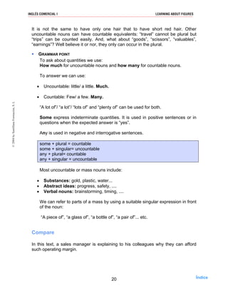 It is not the same to have only one hair that to have short red hair. Other
uncountable nouns can have countable equivalents: “travel” cannot be plural but
“trips” can be counted easily. And, what about “goods”, “scissors”, “valuables”,
“earnings”? Well believe it or nor, they only can occur in the plural.
GRAMMAR POINT
To ask about quantities we use:
How much for uncountable nouns and how many for countable nouns.
To answer we can use:
• Uncountable: little/ a little. Much.
• Countable: Few/ a few. Many.
“A lot of”/ “a lot”/ “lots of” and “plenty of” can be used for both.
Some express indeterminate quantities. It is used in positive sentences or in
questions when the expected answer is “yes”.
Any is used in negative and interrogative sentences.
some + plural = countable
some + singular= uncountable
any + plural= countable
any + singular = uncountable
Most uncountable or mass nouns include:
• Substances: gold, plastic, water...
• Abstract ideas: progress, safety, ....
• Verbal nouns: brainstorming, timing, ....
We can refer to parts of a mass by using a suitable singular expression in front
of the noun:
“A piece of”, “a glass of”, “a bottle of”, “a pair of”... etc.
Compare
In this text, a sales manager is explaining to his colleagues why they can afford
such operating margin.
20
INGLÉS COMERCIAL I LEARNING ABOUT FIGURES©2004bySantillanaFormación,S.L
Índice
 