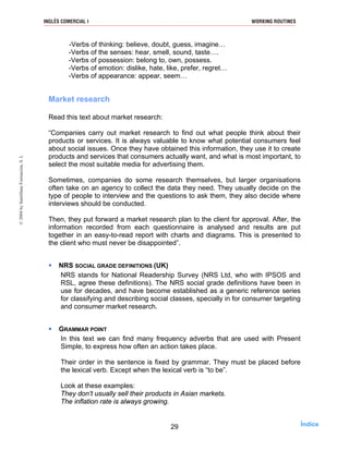 -Verbs of thinking: believe, doubt, guess, imagine…
-Verbs of the senses: hear, smell, sound, taste….
-Verbs of possession: belong to, own, possess.
-Verbs of emotion: dislike, hate, like, prefer, regret…
-Verbs of appearance: appear, seem…
Market research
Read this text about market research:
“Companies carry out market research to find out what people think about their
products or services. It is always valuable to know what potential consumers feel
about social issues. Once they have obtained this information, they use it to create
products and services that consumers actually want, and what is most important, to
select the most suitable media for advertising them.
Sometimes, companies do some research themselves, but larger organisations
often take on an agency to collect the data they need. They usually decide on the
type of people to interview and the questions to ask them, they also decide where
interviews should be conducted.
Then, they put forward a market research plan to the client for approval. After, the
information recorded from each questionnaire is analysed and results are put
together in an easy-to-read report with charts and diagrams. This is presented to
the client who must never be disappointed”.
NRS SOCIAL GRADE DEFINITIONS (UK)
NRS stands for National Readership Survey (NRS Ltd, who with IPSOS and
RSL, agree these definitions). The NRS social grade definitions have been in
use for decades, and have become established as a generic reference series
for classifying and describing social classes, specially in for consumer targeting
and consumer market research.
GRAMMAR POINT
In this text we can find many frequency adverbs that are used with Present
Simple, to express how often an action takes place.
Their order in the sentence is fixed by grammar. They must be placed before
the lexical verb. Except when the lexical verb is “to be”.
Look at these examples:
They don’t usually sell their products in Asian markets.
The inflation rate is always growing.
29
INGLÉS COMERCIAL I WORKING ROUTINES©2004bySantillanaFormación,S.L
Índice
 