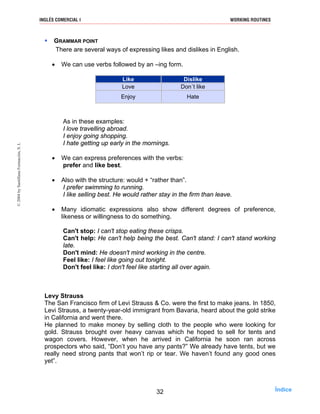 GRAMMAR POINT
There are several ways of expressing likes and dislikes in English.
• We can use verbs followed by an –ing form.
Like Dislike
Love Don´t like
Enjoy Hate
As in these examples:
I love travelling abroad.
I enjoy going shopping.
I hate getting up early in the mornings.
• We can express preferences with the verbs:
prefer and like best.
• Also with the structure: would + “rather than”.
I prefer swimming to running.
I like selling best. He would rather stay in the firm than leave.
• Many idiomatic expressions also show different degrees of preference,
likeness or willingness to do something.
Can't stop: I can't stop eating these crisps.
Can't help: He can't help being the best. Can't stand: I can't stand working
late.
Don't mind: He doesn't mind working in the centre.
Feel like: I feel like going out tonight.
Don't feel like: I don't feel like starting all over again.
Levy Strauss
The San Francisco firm of Levi Strauss & Co. were the first to make jeans. In 1850,
Levi Strauss, a twenty-year-old immigrant from Bavaria, heard about the gold strike
in California and went there.
He planned to make money by selling cloth to the people who were looking for
gold. Strauss brought over heavy canvas which he hoped to sell for tents and
wagon covers. However, when he arrived in California he soon ran across
prospectors who said, “Don’t you have any pants?” We already have tents, but we
really need strong pants that won’t rip or tear. We haven’t found any good ones
yet”.
32
INGLÉS COMERCIAL I WORKING ROUTINES©2004bySantillanaFormación,S.L
Índice
 