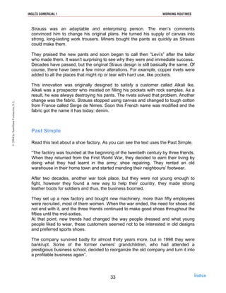 Strauss was an adaptable and enterprising person. The men’s comments
convinced him to change his original plans. He turned his supply of canvas into
strong, long-lasting work trousers. Miners bought the pants as quickly as Strauss
could make them.
They praised the new pants and soon began to call then “Levi’s” after the tailor
who made them. It wasn’t surprising to see why they were and immediate success.
Decades have passed, but the original Straus design is still basically the same. Of
course, there have been a few minor alterations. For example, copper rivets were
added to all the places that might rip or tear with hard use, like pockets.
This innovation was originally designed to satisfy a customer called Alkali Ike.
Alkali was a prospector who insisted on filling his pockets with rock samples. As a
result, he was always destroying his pants. The rivets solved that problem. Another
change was the fabric. Strauss stopped using canvas and changed to tough cotton
from France called Serge de Nimes. Soon this French name was modified and the
fabric got the name it has today: denim.
Past Simple
Read this text about a shoe factory. As you can see the text uses the Past Simple.
“The factory was founded at the beginning of the twentieth century by three friends.
When they returned from the First World War, they decided to earn their living by
doing what they had learnt in the army; shoe repairing. They rented an old
warehouse in their home town and started mending their neighbours’ footwear.
After two decades, another war took place, but they were not young enough to
fight, however they found a new way to help their country, they made strong
leather boots for soldiers and thus, the business boomed.
They set up a new factory and bought new machinery, more than fifty employees
were recruited, most of them women. When the war ended, the need for shoes did
not end with it, and the three friends continued to make good shoes throughout the
fifties until the mid-sixties.
At that point, new trends had changed the way people dressed and what young
people liked to wear, these customers seemed not to be interested in old designs
and preferred sports shoes.
The company survived badly for almost thirty years more, but in 1998 they were
bankrupt. Some of the former owners’ grandchildren, who had attended a
prestigious business school, decided to reorganize the old company and turn it into
a profitable business again”.
33
INGLÉS COMERCIAL I WORKING ROUTINES©2004bySantillanaFormación,S.L
Índice
 