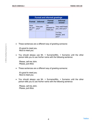 Formal and informal greetings
Formal Informal
Formal
answer
Informal
answer
How
do you
do?
How are
you?
I’m
pleased to
meet you
Very well thank
you, and you?
I’m fine,
thanks, and
you?
• These sentences are a different way of greeting someone:
It's good to meet you.
Nice to meet you.
• You should always use Mr. + Surname/Mrs. + Surname until the other
person tells you to use his/her name with the following sentence:
Please, call me John.
Please, just Alice.
• These sentences are a different way of greeting someone:
It’s good to meet you.
Nice to meet you.
• You should always use Mr. + Surname/Mrs. + Surname until the other
person tells you to use his/her name with the following sentence:
Please, call me John.
Please, just Alice.
4
INGLÉS COMERCIAL I FINDING A NEW JOB©2004bySantillanaFormación,S.L
Índice
 