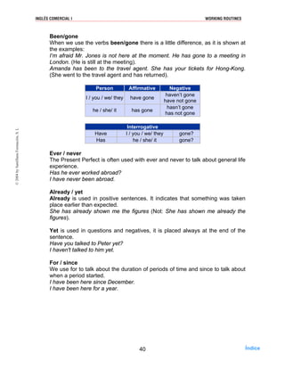 Been/gone
When we use the verbs been/gone there is a little difference, as it is shown at
the examples:
I’m afraid Mr. Jones is not here at the moment. He has gone to a meeting in
London. (He is still at the meeting).
Amanda has been to the travel agent. She has your tickets for Hong-Kong.
(She went to the travel agent and has returned).
Person Affirmative Negative
I / you / we/ they have gone
haven’t gone
have not gone
he / she/ it has gone
hasn’t gone
has not gone
Interrogative
Have I / you / we/ they gone?
Has he / she/ it gone?
Ever / never
The Present Perfect is often used with ever and never to talk about general life
experience.
Has he ever worked abroad?
I have never been abroad.
Already / yet
Already is used in positive sentences. It indicates that something was taken
place earlier than expected.
She has already shown me the figures (Not: She has shown me already the
figures).
Yet is used in questions and negatives, it is placed always at the end of the
sentence.
Have you talked to Peter yet?
I haven't talked to him yet.
For / since
We use for to talk about the duration of periods of time and since to talk about
when a period started.
I have been here since December.
I have been here for a year.
40
INGLÉS COMERCIAL I WORKING ROUTINES©2004bySantillanaFormación,S.L
Índice
 