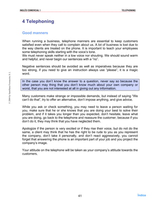 4 Telephoning
Good manners
When running a business, telephone manners are essential to keep customers
satisfied even when they call to complain about us. A lot of business is lost due to
the way clients are treated on the phone. It is important to teach your employees
some telephoning skills starting with the voice’s tone.
We must never speak neither in a low voice nor shouting. We should sound warm
and helpful, and never begin our sentences with a “no”.
Negative sentences should be avoided as well as imperatives because they are
too strong, if you need to give an instruction always use “please”, it is a magic
word.
In the case you don’t know the answer to a question, never say so because the
other person may thing that you don’t know much about your own company or
worst, that you are not interested at all in giving out any information.
Many customers make strange or impossible demands, but instead of saying “We
can’t do that”, try to offer an alternative, don’t impose anything, and give advice.
While you ask or check something, you may need to leave a person waiting for
you, make sure that he or she knows that you are doing your best to solve their
problem, and if it takes you longer than you expected, don’t hesitate, leave what
you are doing, go back to the telephone and reassure the customer, because if you
don’t do it, they may think that you have neglected them.
Apologize if the person is very excited or if they rise their voice, but do not do the
same, a client may think that he has the right to be rude to you as you represent
the company, don’t take it personally, and don’t react aggressively, you cannot
forget that answering the phone is an important part of your job and you project the
company’s image.
Your attitude on the telephone will be taken as your company’s attitude towards the
customers.
41
INGLÉS COMERCIAL I TELEPHONING©2004bySantillanaFormación,S.L
Índice
 