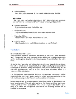 • For impossibility:
They didn’t meet yesterday, so they couldn’t have made the decision.
Permission
“May” and “can” express permission so we don’t want to have any ambiguity
we use “may” for permission and “can” / “could” for ability and possibility.
• Present permission:
Only members can enter the building site.
• Past permission:
Only the manager could authorize visits when I worked there.
• Present prohibition:
Personnel can’t take more than on hour for lunch.
• Past prohibition:
When I was there, we couldn’t take more than an hour for lunch.
The Future
Read this text about the future:
“Have you ever wondered how things will change in the future? If the answer is
“yes”, then you are one of the optimistic human beings who think that mankind will
survive on this planet despite the terrible prospects of scientists from the entire
world.
Of course, there are those who believe that men will have bigger brains, and thus,
they will be able to speak telepathically, they will produce flying vehicles and will
have robots to do all the boring or dangerous tasks that burden us today. But all
this is still science-fiction. There is no proof that a better technology results in a
wiser way of life, only busier.
It is possible that many illnesses which kill us nowadays, will have a proper
treatment in the future but if we are made not to last, what seems obvious is that,
with machines doing most of the work our leisure time will increase.
On line services will provide people with rail and air tickets, as well as with their
home entertainment. They will allow us to do the shopping without leaving our
armchair, and we will live isolated from other human beings most of the time. Even
going to a school will be optional, because on line teaching facilities will be
available for everybody.
50
INGLÉS COMERCIAL I TELEPHONING©2004bySantillanaFormación,S.L
Índice
 