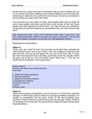 familiar with your subject and with the information that you want to deliver that you
do not need to read a text. Reading a text is boring! Reading a text will make your
audience go to sleep! So if you don't have a text to read, how can you remember to
say everything you need to say? With notes.
You can create your own system of notes. Some people make notes on small, A6
cards. Some people write down just the title of each section of their talk. Some
people write down keywords to remind them. The notes will give you confidence,
but because you will have prepared your presentation fully, you may not even need
them!
After reading both texts, maybe you’ll understand better what I mean when I say
that a good presentation needs to be logical and easy to understand. The first text
shows the speaker’s hesitation and the lack of a well established intention.
Read these two presentations:
Option A
“Good, well, can I start? I’ll start. Can you hear me all right? Now, probable the
most important thing I have to say is that, in fact, the company’s results are quite
good this year. Can you see this graph? Oh, you can’t at the back, well, I’m sorry
but I don’t have any hand outs or anything, you’ll have to trust me. Actually, results
are good, but I’ll tell you a bit more about it later. Where was I…? Oh yes, we
should start by the figures. Is that a good idea?”
Great audience
Porpose: talk about new working practices
Four parts:
a. Health and safety regulations.
b. Security measures.
c. Salary and working conditions.
d. Management meetings.
Questions at the end
Layouts
Introduce chart
Option B
“Good morning ladies and gentleman. As you all know, I’m Fred Perry, marketing
manager. I’m here today to tell you about our company’s publishing campaign. I’ve
divided my presentation into four parts. Firstly, I’ll talk about publicity costs;
secondly, I’d like to examine our performance over the past year. Thirdly, I’ll look at
our prospects for the next year, the new product’s image and finally I’ll make some
recommendations.
60
INGLÉS COMERCIAL I PLANNING NEW PRODUCTS©2004bySantillanaFormación,S.L
Índice
 
