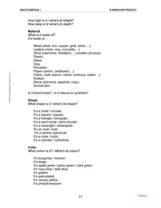 How high is it / what’s its height?
How deep is it/ what’s its depth?
Material
What is it made of?
It’s made of…
Metal (steel, iron, copper, gold, silver,…).
Leather (mink, cow, crocodile,…).
Wool (cashmere, Shetland,…) woollen (of wool).
Plastic.
Glass.
Clay.
Porcelain.
Paper (carton, cardboard,…).
Fabric, cloth (denim, velvet, corduroy, cotton…).
Rubber.
Stone (diamond, sapphire, ruby).
Animal skin.
Is it hand-made? / Is it natural or synthetic?
Shape
What shape is it / what’s its shape?
It’s a circle / circular.
It’s a square / square.
It’s a triangle / triangular.
It’s a semi-circle / semi-circular.
It’s a rectangle / rectangular.
It’s an oval / oval.
It’s a sphere /spherical.
It’s a cube / cubic.
It’s a cylinder / cylindrical.
Color
What colour is it? / What’s its colour?
It’s burgundy / maroon.
It’s beige.
It’s apple green / grass green / dark green.
It’s navy blue / dark blue.
It’s golden.
It’s gold-plated.
It’s canary yellow.
It’s phosphorescent.
71
INGLÉS COMERCIAL I PLANNING NEW PRODUCTS©2004bySantillanaFormación,S.L
Índice
 