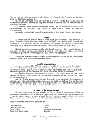 www.frangocaipira.com.br
10
Para vermes, os melhores resultados são obtidos com Mebendazole, fornecido em dosagem
única aos 35 dias de idade da ave.
No dia da vacinação, deve ser retirada a água de bebida duas horas antes do
fornecimento da vacina às aves. Se a água for clorada, a cloração deve ser interrompida por
no mínimo 24 horas.
Só fornecer água clorada novamente depois de 24 horas da vacinação. As
recomendações do fabricante das vacinas e medicamentos devem ser seguidas
rigorosamente.
A rotação de piquetes é necessária para quebrar o ciclo da verminose e coccidiose.
RAÇÃO
A alimentação na primeira fase de vida muda gradativamente. Nas primeiras 24
horas, limita-se a fubá espalhado sobre folhas de jornal, para evitar que a comida seja
confundida com a serragem do chão. No segundo dia, entra-se com ração de crescimento e
no terceiro ela já não é mais servida em jornal, mas em recipientes a 6 cm de altura.
Gradativamente os comedouros irão subindo até atingirem 15 cm, quando as aves já
estiverem em idade adulta. Um pintinho precisa de 100 gramas de ração na primeira
semana; 250 gramas na semana seguinte e 350 gramas na subseqüente.
A partir daí pode freqüentar o pasto e receber ração de engorda. Adulta, uma galinha
necessita entre 100 e 150 gramas por dia de comida.
RAÇÃO BALANCEADA
A ração representa 65 a 75% do custo de produção das aves, portanto deve-se ter
especial cuidados na sua aquisição e na manutenção de sua qualidade. Toda ave, mesmo
sendo rústica como a caipira, deve receber uma ração balanceada, pois é da boa qualidade
da alimentação que vai resultar uma ave sadia e com ótima conversão alimentar.
O programa alimentar recomendado é realizado com quatro tipos de ração. PRÉ-
INICIAL, de 01 a 13 dias; INCIAL, de 14 à 28 dias; ENGORDA, de 29 à 49 dias e a FINAL,
dos 50 dias até o final.
Até os 28 dias, enquanto a ave está formando a sua estrutura, é interessante a
utilização de ração balanceada, após este período ela pode ser dada ao final do dia como
complemento a alimentação alternativa, para disponibilizar todos os nutrientes necessários
para melhor aproveitamento desta alimentação alternativa.
ALIMENTAÇÃO ALTERNATIVA
O ponto mais forte de uma criação de frango caipira é justamente a fonte de
alimentação alternativa. Sem dispensar a ração comercial, os piquetes e os complementos
(verduras, frutas, legumes e capim picado) têm um importante papel no desenvolvimento
desta ave, fornecendo-lhe a fibra e xantofilas (corante natural) tão necessárias.
Entre os alimentos alternativos destacam-se:
Capim Quicuiu Confrei
Capim Coast Cross Rami
Capim Tiffiton Folhas de Batata Doce
Capim Estrela Africana Guandu
 