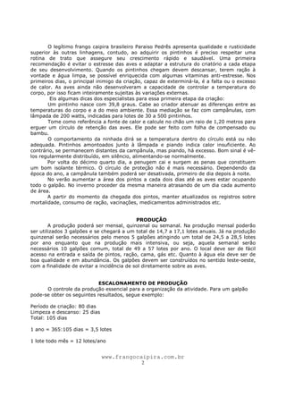 www.frangocaipira.com.br
2
O legítimo frango caipira brasileiro Paraiso Pedrês apresenta qualidade e rusticidade
superior às outras linhagens, contudo, ao adquirir os pintinhos é preciso respeitar uma
rotina de trato que assegure seu crescimento rápido e saudável. Uma primeira
recomendação é evitar o estresse das aves e adaptar a estrutura do criatório a cada etapa
de seu desenvolvimento. Quando os pintinhos chegam devem descansar, terem ração à
vontade e água limpa, se possível enriquecida com algumas vitaminas anti-estresse. Nos
primeiros dias, o principal inimigo da criação, capaz de exterminá-la, é a falta ou o excesso
de calor. As aves ainda não desenvolveram a capacidade de controlar a temperatura do
corpo, por isso ficam inteiramente sujeitas às variações externas.
Eis algumas dicas dos especialistas para essa primeira etapa da criação:
Um pintinho nasce com 39,8 graus. Cabe ao criador atenuar as diferenças entre as
temperaturas do corpo e a do meio ambiente. Essa mediação se faz com campânulas, com
lâmpada de 200 watts, indicadas para lotes de 30 a 500 pintinhos.
Tome como referência a fonte de calor e calcule no chão um raio de 1,20 metros para
erguer um círculo de retenção das aves. Ele pode ser feito com folha de compensado ou
bambu.
O comportamento da ninhada dirá se a temperatura dentro do círculo está ou não
adequada. Pintinhos amontoados junto à lâmpada e piando indica calor insuficiente. Ao
contrário, se permanecem distantes da campânula, mas piando, há excesso. Bom sinal é vê-
los regularmente distribuído, em silêncio, alimentando-se normalmente.
Por volta do décimo quarto dia, a penugem cai e surgem as penas que constituem
um bom isolante térmico. O círculo de proteção não é mais necessário. Dependendo da
época do ano, a campânula também poderá ser desativada, primeiro de dia depois à noite.
No verão aumentar a área dos pintos a cada dois dias até as aves estar ocupando
todo o galpão. No inverno proceder da mesma maneira atrasando de um dia cada aumento
de área.
A partir do momento da chegada dos pintos, manter atualizados os registros sobre
mortalidade, consumo de ração, vacinações, medicamentos administrados etc.
PRODUÇÃO
A produção poderá ser mensal, quinzenal ou semanal. Na produção mensal poderão
ser utilizados 3 galpões e se chegará a um total de 14,7 a 17,1 lotes anuais. Já na produção
quinzenal serão necessários pelo menos 5 galpões atingindo um total de 24,5 a 28,5 lotes
por ano enquanto que na produção mais intensiva, ou seja, aquela semanal serão
necessários 10 galpões comum, total de 49 a 57 lotes por ano. O local deve ser de fácil
acesso na entrada e saída de pintos, ração, cama, gás etc. Quanto à água ela deve ser de
boa qualidade e em abundância. Os galpões devem ser construídos no sentido leste-oeste,
com a finalidade de evitar a incidência de sol diretamente sobre as aves.
ESCALONAMENTO DE PRODUÇÃO
O controle da produção essencial para a organização da atividade. Para um galpão
pode-se obter os seguintes resultados, segue exemplo:
Período de criação: 80 dias
Limpeza e descanso: 25 dias
Total: 105 dias
1 ano = 365:105 dias = 3,5 lotes
1 lote todo mês = 12 lotes/ano
 