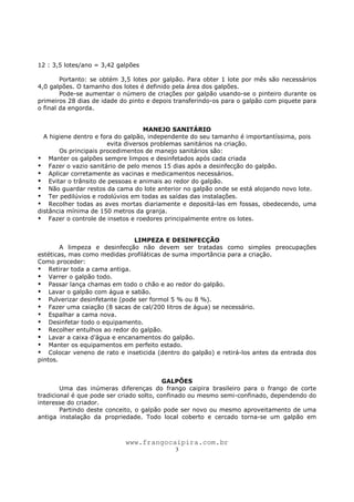 www.frangocaipira.com.br
3
12 : 3,5 lotes/ano = 3,42 galpões
Portanto: se obtém 3,5 lotes por galpão. Para obter 1 lote por mês são necessários
4,0 galpões. O tamanho dos lotes é definido pela área dos galpões.
Pode-se aumentar o número de criações por galpão usando-se o pinteiro durante os
primeiros 28 dias de idade do pinto e depois transferindo-os para o galpão com piquete para
o final da engorda.
MANEJO SANITÁRIO
A higiene dentro e fora do galpão, independente do seu tamanho é importantíssima, pois
evita diversos problemas sanitários na criação.
Os principais procedimentos de manejo sanitários são:
Manter os galpões sempre limpos e desinfetados após cada criada
Fazer o vazio sanitário de pelo menos 15 dias após a desinfecção do galpão.
Aplicar corretamente as vacinas e medicamentos necessários.
Evitar o trânsito de pessoas e animais ao redor do galpão.
Não guardar restos da cama do lote anterior no galpão onde se está alojando novo lote.
Ter pedilúvios e rodolúvios em todas as saídas das instalações.
Recolher todas as aves mortas diariamente e depositá-las em fossas, obedecendo, uma
distância mínima de 150 metros da granja.
Fazer o controle de insetos e roedores principalmente entre os lotes.
LIMPEZA E DESINFECÇÃO
A limpeza e desinfecção não devem ser tratadas como simples preocupações
estéticas, mas como medidas profiláticas de suma importância para a criação.
Como proceder:
Retirar toda a cama antiga.
Varrer o galpão todo.
Passar lança chamas em todo o chão e ao redor do galpão.
Lavar o galpão com água e sabão.
Pulverizar desinfetante (pode ser formol 5 % ou 8 %).
Fazer uma caiação (8 sacas de cal/200 litros de água) se necessário.
Espalhar a cama nova.
Desinfetar todo o equipamento.
Recolher entulhos ao redor do galpão.
Lavar a caixa d’água e encanamentos do galpão.
Manter os equipamentos em perfeito estado.
Colocar veneno de rato e inseticida (dentro do galpão) e retirá-los antes da entrada dos
pintos.
GALPÕES
Uma das inúmeras diferenças do frango caipira brasileiro para o frango de corte
tradicional é que pode ser criado solto, confinado ou mesmo semi-confinado, dependendo do
interesse do criador.
Partindo deste conceito, o galpão pode ser novo ou mesmo aproveitamento de uma
antiga instalação da propriedade. Todo local coberto e cercado torna-se um galpão em
 