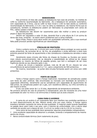 www.frangocaipira.com.br
7
BEBEDOUROS
Nos primeiros 10 dias são usados os bebedouros tipo copo de pressão, na medida de
1/60 ou conforme recomendação do fabricante. .Se o bebedouro for pendular automático,
com capacidade de 3 litros, usa-se 1/80 na fase inicial e 1/50 na fase adulta ou conforme
recomendação do fabricante, e 4 cm / ave na calha ou bebedouro. Da mesma forma que os
comedouros, também os bebedouros podem ser fabricados na propriedade com canos de
PVC, calhas usadas e bambus.
Os bebedouros não devem ter vazamentos para não molhar a cama ou produzir
poças d’ água nos piquetes.
Devem ser regulados a cada 10 dias, devendo ficar a uma altura de 5 cm acima do
dorso das aves, evitando - se assim assim problemas com a cama molhada.
Água limpa, fresca e pura deve existir em quantidade suficiente, pois a sua eventual
falta pode provocar perdas significativas por desidratação.
CÍRCULOS DE PROTEÇÃO
Como o próprio nome diz, o círculo tem como função básica proteger as aves quando
ainda pintainhos, de correntes de ar, de frio, de predadores e ainda delimitar a área mais
próxima possível da fonte de aquecimento e dos comedouros e bebedouros servidos a estas
aves.
Geralmente esses círculos são feitos de chapas de Eucatex ou Duratex por serem
mais viáveis economicamente, não se descarta a possibilidade de utilizar-se de chapas
galvanizadas ou mesmo de folhas de papelão grosso, que tem a vantagem de ser mais
higiênicos devido ao seu descarte após o uso.
A altura do circulo e bastante variável, indo de 30 até 70 cm .Devem ter uma
circunferência de aproximadamente 5 a 7 m , para o alojamento de 500 pintainhos.
No inverno, recomenda - se juntar dois círculos formando assim um único com 1000
pintainhos.
FONTE DE CALOR
Tanto o frango caipira como o frango tradicional, necessitam de campânulas usadas
com fonte de calor artificial. São encontradas no mercado com facilidade de tamanho e
capacidade diferentes. Geralmente usa-se campânula com capacidade de aquecimento de
500 pintos. As campânulas podem ser a gás, com resistência elétrica, luz infra-vermelha ou
até mesmo à lenha.
O seu uso pode variar de 1 a 15 dias, dependendo da temperatura ambiente.
Na primeira semana de vida do pintainho é indispensável, pois ele necessita de uma maior
quantidade de calor no início e vai diminuindo à medida que as aves crescem.
CAMA PARA O AVIÁRIO
A cama de um aviário é um importante fator que interfere nas condições sanitárias e
no bom desenvolvimento do lote. Mesmo sendo uma ave mais rústica, o frango caipira
brasileiro também necessita de cama de boa qualidade. O material usado quando espalhado
no galpão deve cobrir todo o seu piso, com o máximo de uniformidade, com a altura ideal
variando de acordo com a época do ano: 5 a 8 cm no verão e de 8 a 10 cm no inverno.
Uma cama de boa qualidade deve apresentar algumas propriedades indispensáveis:
Uma excelente capacidade de absorver a umidade, evitando o empastamento da mesma
dentro do círculo.
Baixa condutividade térmica (bom isolamento do piso).
 